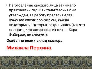 • Изготовление каждого яйца занимало
практически год. Как только эскиз был
утвержден, за работу бралась целая
команда ювелиров фирмы, имена
некоторых из которых сохранились (так что
говорить, что автор всех из них — Карл
Фаберже, не следует).
Особенно велик вклад мастера
Михаила Перхина.
 