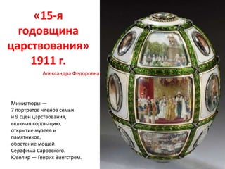 «15-я
годовщина
царствования»
1911 г.
Миниатюры —
7 портретов членов семьи
и 9 сцен царствования,
включая коронацию,
открытие музеев и
памятников,
обретение мощей
Серафима Саровского.
Ювелир — Генрих Вингстрем.
Александра Федоровна
 