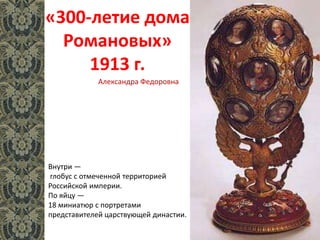 «300-летие дома
Романовых»
1913 г.
Внутри —
глобус с отмеченной территорией
Российской империи.
По яйцу —
18 миниатюр с портретами
представителей царствующей династии.
Александра Федоровна
 