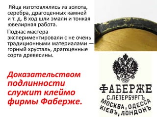 Яйца изготовлялись из золота,
серебра, драгоценных камней
и т. д. В ход шли эмали и тонкая
ювелирная работа.
Подчас мастера
экспериментировали с не очень
традиционными материалами —
горный хрусталь, драгоценные
сорта древесины.
Доказательством
подлинности
служит клеймо
фирмы Фаберже.
 