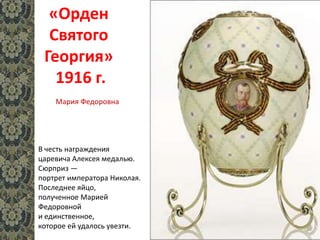 «Орден
Святого
Георгия»
1916 г.
В честь награждения
царевича Алексея медалью.
Сюрприз —
портрет императора Николая.
Последнее яйцо,
полученное Марией
Федоровной
и единственное,
которое ей удалось увезти.
Мария Федоровна
 