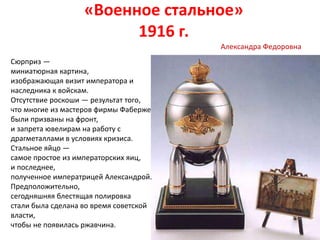 «Военное стальное»
1916 г.
Сюрприз —
миниатюрная картина,
изображающая визит императора и
наследника к войскам.
Отсутствие роскоши — результат того,
что многие из мастеров фирмы Фаберже
были призваны на фронт,
и запрета ювелирам на работу с
драгметаллами в условиях кризиса.
Стальное яйцо —
самое простое из императорских яиц,
и последнее,
полученное императрицей Александрой.
Предположительно,
сегодняшняя блестящая полировка
стали была cделана во время советской
власти,
чтобы не появилась ржавчина.
Александра Федоровна
 