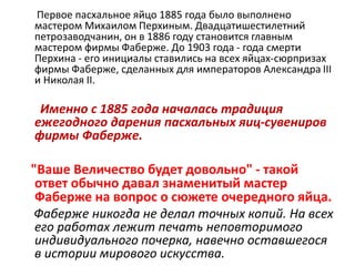 Первое пасхальное яйцо 1885 года было выполнено
мастером Михаилом Перхиным. Двадцатишестилетний
петрозаводчанин, он в 1886 году становится главным
мастером фирмы Фаберже. До 1903 года - года смерти
Перхина - его инициалы ставились на всех яйцах-сюрпризах
фирмы Фаберже, сделанных для императоров Александра III
и Николая II.
Именно с 1885 года началась традиция
ежегодного дарения пасхальных яиц-сувениров
фирмы Фаберже.
"Ваше Величество будет довольно" - такой
ответ обычно давал знаменитый мастер
Фаберже на вопрос о сюжете очередного яйца.
Фаберже никогда не делал точных копий. На всех
его работах лежит печать неповторимого
индивидуального почерка, навечно оставшегося
в истории мирового искусства.
 