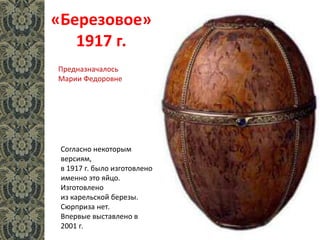 «Березовое»
1917 г.
Согласно некоторым
версиям,
в 1917 г. было изготовлено
именно это яйцо.
Изготовлено
из карельской березы.
Сюрприза нет.
Впервые выставлено в
2001 г.
Предназначалось
Марии Федоровне
 