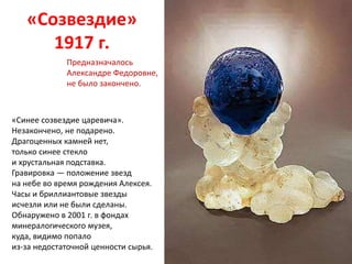 «Cозвездие»
1917 г.
«Синее созвездие царевича».
Незакончено, не подарено.
Драгоценных камней нет,
только синее стекло
и хрустальная подставка.
Гравировка — положение звезд
на небе во время рождения Алексея.
Часы и бриллиантовые звезды
исчезли или не были сделаны.
Обнаружено в 2001 г. в фондах
минералогического музея,
куда, видимо попало
из-за недостаточной ценности сырья.
Предназначалось
Александре Федоровне,
не было закончено.
 