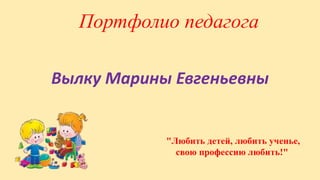 Портфолио педагога
Вылку Марины Евгеньевны
"Любить детей, любить ученье,
свою профессию любить!"
 