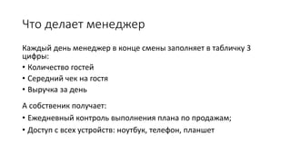Что делает менеджер
Каждый день менеджер в конце смены заполняет в табличку 3
цифры:
• Количество гостей
• Середний чек на гостя
• Выручка за день
А собственик получает:
• Ежедневный контроль выполнения плана по продажам;
• Доступ с всех устройств: ноутбук, телефон, планшет
 