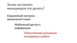 Зачем заставлять
менеджеров это делать?
Ежедневный контроль
выполнения плана
Мобильный доступ к
информации
Ответственное отношение
менеджера к работе
 