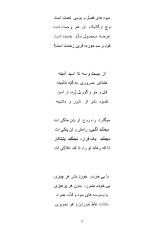 9
‫است‬ ‫نعمت‬ ‫بومی‬ ‫و‬ ‫فصل‬ ‫های‬ ‫میوه‬
‫ه‬ ‫آن‬ ‫ارگانیک‬ ‫نوع‬‫است‬ ‫رحمت‬ ‫م‬
‫است‬ ‫خدمت‬ ‫سالم‬ ‫محصول‬ ‫عرضه‬
‫است‬ ‫زحمت‬ ‫قرین‬ ‫خورده‬ ‫سم‬ ‫و‬ ‫کود‬!
‫آمینه‬ ‫اسید‬ ‫تا‬ ‫سه‬ ‫و‬ ‫بیست‬ ‫از‬
‫ذتأمینه‬ ‫ه‬َ‫ی‬‫گ‬ ‫به‬ ‫ضروری‬ ‫هشتای‬
‫آمین‬ ‫از‬ ‫رند‬ُ‫پ‬ ‫گوریل‬ ‫و‬ ‫خر‬ ‫و‬ ‫فیل‬
‫ماشینه‬ ‫و‬ ‫شرر‬ ‫از‬ ‫بشر‬ ‫کمبود‬
‫ات‬ ‫خاکی‬ ‫بدن‬ ‫از‬ ‫روح‬ ‫راه‬ ‫میگذرد‬
‫پاک‬ ‫تن‬ ‫و‬ ‫رامش‬ ،‫آگهی‬ ‫میطلبد‬‫ات‬ ‫ی‬
‫پشتکار‬ ‫میطلبد‬ ،‫قرار‬ ‫یک‬ ‫میطلبد‬
‫ات‬ ‫افالکی‬ ‫کند‬ ‫تا‬ ،‫را‬ ‫تو‬ ‫رهاند‬ ‫که‬ ‫تا‬
‫چیزی‬ ‫هر‬ ‫بشر‬ ‫د‬َ‫خور‬ ‫خردی‬ ‫بی‬ ‫با‬
‫پرهیزی‬ ‫هر‬ ‫بدون‬ ،‫ضرر‬ ‫خوف‬ ‫بی‬
‫همراه‬ ‫ت‬ّ‫ذ‬‫ل‬ ‫و‬ ‫سود‬ ‫های‬ ‫وسوسه‬ ‫با‬
‫تجویزی‬ ‫هر‬ ‫و‬ ‫خوردن‬ ْ‫غلط‬ ‫عادات‬
 