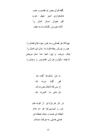 10
‫عنب‬ ‫و‬ ‫قضب‬ ‫تو‬ ‫بخور‬ ‫قرآن‬ ‫گفته‬
‫عرب‬ ‫جهل‬ ‫اسیر‬ ‫خامخواری‬
‫قب‬‫را‬ ‫انبان‬ ‫مساز‬ ‫حیوان‬ ‫ر‬
‫عقب‬ ‫به‬ ‫ما‬ ‫کشانده‬ ‫خوردن‬ ‫الشه‬
‫را‬ ‫فصل‬ ‫های‬ ‫میوه‬ ‫خور‬ ‫رسد‬ ‫فصلی‬ ‫هر‬ ‫چونکه‬
‫را‬ ‫اصل‬ ‫این‬ ‫بدان‬ ‫ما‬ ‫قوت‬ ‫پخته‬ ‫نورش‬ ‫و‬ ‫هور‬
‫مریض‬ ‫نسل‬ ‫نما‬ ‫احیا‬ ،‫نپز‬ ‫و‬ ‫دریاب‬ ‫نیک‬
‫را‬ ‫وصل‬ ‫و‬ ‫نور‬ ‫طعم‬ ‫ژن‬ ‫هر‬ ‫و‬ ‫ول‬ّ‫سل‬ ‫چشد‬ ‫تا‬
‫گنده‬ ‫ها‬ ‫شکم‬ ‫نان‬ ‫با‬‫شد‬
‫شد‬ ‫مرده‬ ‫گیاه‬ ‫قبر‬
‫شد‬ ‫خورده‬ ‫آشغال‬ ‫که‬ ‫بس‬ ‫از‬
‫شد‬ ‫افسرده‬ ‫ما‬ ‫های‬ ‫دل‬
‫خام‬ ‫قوت‬ ‫از‬ ‫ای‬ ‫ه‬ّ‫ذر‬ ‫هر‬ ‫دل‬ ‫در‬
‫مدام‬ ‫دم‬ ‫هر‬ ‫تپد‬ ‫نیرویی‬ ‫و‬ ‫نور‬
‫ای‬ ‫لحظه‬ ‫نباشد‬ ‫و‬ ‫هست‬ ‫ای‬ ‫لحظه‬
‫مستدام‬ ‫حرکت‬ ‫به‬ ‫هستی‬ ِ‫هستی‬
 