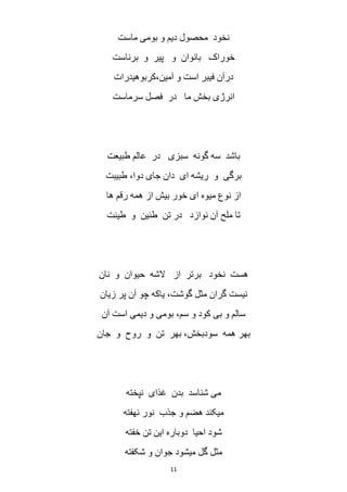 11
‫ماست‬ ‫بومی‬ ‫و‬ ‫دیم‬ ‫محصول‬ ‫نخود‬
‫بانوان‬ ‫خوراک‬‫برناست‬ ‫و‬ ‫پیر‬ ‫و‬
‫آمین،کربوهیدرات‬ ‫و‬ ‫است‬ ‫فیبر‬ ‫درآن‬
‫سرماست‬ ‫فصل‬ ‫در‬ ‫ما‬ ‫بخش‬ ‫انرژی‬
‫طبیعت‬ ‫عالم‬ ‫در‬ ‫سبزی‬ ‫گونه‬ ‫سه‬ ‫باشد‬
‫طبیبت‬ ،‫دوا‬ ‫جای‬ ‫دان‬ ‫ای‬ ‫ریشه‬ ‫و‬ ‫برگی‬
‫ها‬ ‫رقم‬ ‫همه‬ ‫از‬ ‫بیش‬ ‫خور‬ ‫ای‬ ‫میوه‬ ‫نوع‬ ‫از‬
‫طینت‬ ‫و‬ ‫طنین‬ ‫تن‬ ‫در‬ ‫نوازد‬ ‫آن‬ ‫ملح‬ ‫تا‬
‫از‬ ‫برتر‬ ‫نخود‬ ‫هست‬‫نان‬ ‫و‬ ‫حیوان‬ ‫الشه‬
‫زیان‬ ‫پر‬ ‫آن‬ ‫چو‬ ‫یاکه‬ ،‫گوشت‬ ‫مثل‬ ‫گران‬ ‫نیست‬
‫آن‬ ‫است‬ ‫دیمی‬ ‫و‬ ‫بومی‬ ،‫سم‬ ‫و‬ ‫کود‬ ‫بی‬ ‫و‬ ‫سالم‬
‫جان‬ ‫و‬ ‫روح‬ ‫و‬ ‫تن‬ ‫بهر‬ ،‫سودبخش‬ ‫همه‬ ‫بهر‬
‫نپخته‬ ‫غذای‬ ‫بدن‬ ‫شناسد‬ ‫می‬
‫نهفته‬ ‫نور‬ ‫جذب‬ ‫و‬ ‫هضم‬ ‫میکند‬
‫خفته‬ ‫تن‬ ‫این‬ ‫دوباره‬ ‫احیا‬ ‫شود‬
‫شکفته‬ ‫و‬ ‫جوان‬ ‫میشود‬ ‫گل‬ ‫مثل‬
 