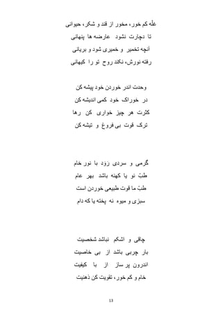 13
‫حیوانی‬ ،‫شکر‬ ‫و‬ ‫قند‬ ‫از‬ ‫مخور‬ ،‫خور‬ ‫کم‬ ‫ه‬ّ‫غل‬
‫پنهانی‬ ‫ها‬ ‫عارضه‬ ‫نشود‬ ‫دچارت‬ ‫تا‬
‫بریانی‬ ‫و‬ ‫شود‬ ‫خمیری‬ ‫و‬ ‫تخمیر‬ ‫آنچه‬
‫کیهانی‬ ‫را‬ ‫تو‬ ‫روح‬ ‫نکند‬ ،‫نورش‬ ‫رفته‬
‫کن‬ ‫پیشه‬ ‫خود‬ ‫خوردن‬ ‫اندر‬ ‫وحدت‬
‫کن‬ ‫اندیشه‬ ‫کمی‬ ‫خود‬ ‫خوراک‬ ‫در‬
‫چیز‬ ‫هر‬ ‫کثرت‬‫رها‬ ‫کن‬ ‫خواری‬
‫کن‬ ‫تیشه‬ ‫و‬ ‫فروغ‬ ‫بی‬ ‫قوت‬ ‫ترک‬
‫خام‬ ‫نور‬ ‫با‬ ‫د‬ َ‫و‬َ‫ر‬ ‫سردی‬ ‫و‬ ‫گرمی‬
‫عام‬ ‫بهر‬ ‫باشد‬ ‫کهنه‬ ‫یا‬ ‫نو‬ ّ‫طب‬
‫است‬ ‫خوردن‬ ‫طبیعی‬ ‫قوت‬ ‫ما‬ ّ‫طب‬
‫دام‬ ‫که‬ ‫یا‬ ‫پخته‬ ‫نه‬ ‫میوه‬ ‫و‬ ‫سبزی‬
‫شخصیت‬ ‫نباشد‬ ‫اشکم‬ ‫و‬ ‫چاقی‬
‫خاصیت‬ ‫بی‬ ‫از‬ ‫باشد‬ ‫چربی‬ ‫بار‬
‫ساز‬ ‫پر‬ ‫اندرون‬‫کیفیت‬ ‫با‬ ‫از‬
‫ذهنیت‬ ‫کن‬ ‫تقویت‬ ،‫خور‬ ‫کم‬ ‫و‬ ‫خام‬
 