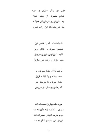 14
‫میوه‬ ‫و‬ ‫سبزی‬ ‫پیکر‬ ‫بر‬ ‫مزن‬
‫تیغه‬ ‫جنس‬ ‫از‬ ‫خنجری‬ ‫دمادم‬
‫همیشه‬ ‫کن‬ ‫خردش‬ ‫و‬ ‫نرم‬ ‫دندان‬ ‫به‬
‫شیوه‬ ‫و‬ ‫راه‬ ‫این‬ ‫دهد‬ ‫نیرویت‬ ‫که‬
‫تیز‬ ‫خنجر‬ ‫با‬ ‫که‬ ‫است‬ ‫اشتباه‬
‫ریز‬ ‫کاهو‬ ‫و‬ ‫سبزی‬ ‫بنماییم‬
‫توان‬ ‫دندان‬ ‫به‬ ‫تا‬‫هرچیز‬ ‫خوری‬
‫یکریز‬ ‫هی‬ ‫رنده‬ ‫و‬ ‫خرد‬ ‫منما‬
‫ریز‬ ‫سبزی‬ ‫منما‬ ‫ان‬ّ‫بر‬ ‫تیغه‬ ‫با‬
‫فریز‬ ‫اینکه‬ ‫یا‬ ‫و‬ ‫پخته‬ ‫منما‬
‫نیز‬ ‫چرخش‬ ‫یا‬ ‫و‬ ‫خرد‬ ‫منما‬
‫مریض‬ ‫تو‬ ‫بسازد‬ ‫تدریج‬ ‫به‬ ‫که‬
‫ات‬ ‫صبحانه‬ ‫بهترین‬ ‫باشد‬ ‫میوه‬
‫ات‬ ‫ظهرانه‬ ‫ه‬ِ‫ن‬َ‫ب‬ ،‫کاهو‬ ‫و‬ ‫سبزی‬
‫ات‬ ‫عصرانه‬ ‫کنجدی‬ ‫خرما‬ ‫و‬ ‫آب‬
‫هدیه‬ ‫درستی‬ ‫تن‬‫ات‬ ‫شکرانه‬ ‫و‬
 