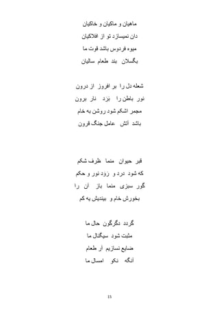 15
‫خاکیان‬ ‫و‬ ‫ماکیان‬ ‫و‬ ‫ماهیان‬
‫افالکیان‬ ‫از‬ ‫تو‬ ‫نمیسازد‬ ‫دان‬
‫ما‬ ‫قوت‬ ‫باشد‬ ‫فردوس‬ ‫میوه‬
‫سالیان‬ ‫طعام‬ ‫بند‬ ‫بگسالن‬
‫درون‬ ‫از‬ ‫افروز‬ ‫بر‬ ‫را‬ ‫دل‬ ‫شعله‬
‫برون‬ ‫نار‬ ‫د‬ َ‫ر‬َ‫ب‬ ‫را‬ ‫باطن‬ ‫نور‬
‫خام‬ ‫به‬ ‫روشن‬ ‫شود‬ ‫اشکم‬ ‫مجمر‬
‫قرون‬ ‫جنگ‬ ‫عامل‬ ‫آتش‬ ‫باشد‬
‫ظ‬ ‫منما‬ ‫حیوان‬ ‫قبر‬‫شکم‬ ‫رف‬
‫حکم‬ ‫و‬ ‫نور‬ ‫د‬ َ‫و‬ َ‫ر‬ ‫و‬ ‫درد‬ ‫شود‬ ‫که‬
‫را‬ ‫آن‬ ‫باز‬ ‫منما‬ ‫سبزی‬ ‫گور‬
‫کم‬ ‫یه‬ ‫بیندیش‬ ‫و‬ ‫خام‬ ‫بخورش‬
‫ما‬ ‫حال‬ ‫دگرگون‬ ‫گردد‬
‫ما‬ ‫سیگنال‬ ‫شود‬ ‫مثبت‬
‫طعام‬ ‫ر‬َ‫ا‬ ‫نسازیم‬ ‫ضایع‬
‫ما‬ ‫امسال‬ ‫نکو‬ ‫آنگه‬
 