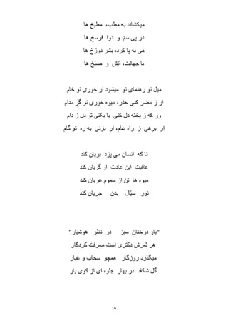 16
‫ها‬ ‫مطبخ‬ ،‫مطب‬ ‫به‬ ‫میکشاند‬
‫ها‬ ‫فرسخ‬ ‫دوا‬ ‫و‬ ّ‫م‬‫س‬ ‫پی‬ ‫در‬
‫بشر‬ ‫کرده‬ ‫پا‬ ‫به‬ ‫هی‬‫ها‬ ‫دوزخ‬
‫ها‬ ‫مسلخ‬ ‫و‬ ‫آتش‬ ،‫جهالت‬ ‫با‬
‫خام‬ ‫تو‬ ‫خوری‬ ‫ار‬ ‫میشود‬ ‫تو‬ ‫رهنمای‬ ‫تو‬ ‫میل‬
‫مدام‬ ‫گر‬ ‫تو‬ ‫خوری‬ ‫میوه‬ ،‫حذر‬ ‫کنی‬ ‫مضر‬ ‫ز‬ ‫ار‬
‫دام‬ ‫ز‬ ‫دل‬ ‫تو‬ ‫بکنی‬ ‫یا‬ ‫کنی‬ ‫دل‬ ‫پخته‬ ‫ز‬ ‫که‬ ‫ور‬
‫گام‬ ‫تو‬ ‫ره‬ ‫به‬ ‫بزنی‬ ‫ار‬ ،‫عام‬ ‫راه‬ ‫ز‬ ‫برهی‬ ‫ار‬
‫کند‬ ‫بریان‬ ‫پزد‬ ‫می‬ ‫انسان‬ ‫که‬ ‫تا‬
‫گری‬ ‫او‬ ‫عادت‬ ‫این‬ ‫عاقبت‬‫کند‬ ‫ان‬
‫کند‬ ‫عریان‬ ‫سموم‬ ‫از‬ ‫تن‬ ‫ها‬ ‫میوه‬
‫کند‬ ‫جریان‬ ‫بدن‬ ‫ّال‬‫ی‬‫س‬ ‫نور‬
"‫هوشیار‬ ‫نظر‬ ‫در‬ ‫سبز‬ ‫درختان‬ ‫بار‬"
‫کردگار‬ ‫معرفت‬ ‫است‬ ‫دکتری‬ ‫ثمرش‬ ‫هر‬
‫غبار‬ ‫و‬ ‫سحاب‬ ‫همچو‬ ‫روزگار‬ ‫میگذرد‬
‫یار‬ ‫کوی‬ ‫از‬ ‫ای‬ ‫جلوه‬ ‫بهار‬ ‫در‬ ‫شکفد‬ ‫گل‬
 