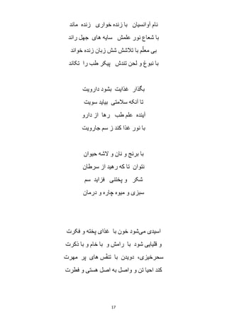 17
‫م‬ ‫زنده‬ ‫خواری‬ ‫زنده‬ ‫با‬ ‫آوانسیان‬ ‫نام‬‫اند‬
‫راند‬ ‫جهل‬ ‫های‬ ‫سایه‬ ‫علمش‬ ‫نور‬ ‫شعاع‬ ‫با‬
‫خواند‬ ‫زنده‬ ‫زبان‬ ‫شش‬ ‫تالشش‬ ‫با‬ ‫م‬ّ‫معل‬ ‫بی‬
‫تکاند‬ ‫را‬ ‫طب‬ ‫پیکر‬ ‫تندش‬ ‫لحن‬ ‫و‬ ‫نبوغ‬ ‫با‬
‫دارویت‬ ‫بشود‬ ‫غذایت‬ ‫بگذار‬
‫سویت‬ ‫بیاید‬ ‫سالمتی‬ ‫آنکه‬ ‫تا‬
‫دارو‬ ‫از‬ ‫رها‬ ‫طب‬ ‫علم‬ ‫آینده‬
‫جارویت‬ ‫سم‬ ‫ز‬ ‫کند‬ ‫غذا‬ ‫نور‬ ‫با‬
‫حیوان‬ ‫الشه‬ ‫و‬ ‫نان‬ ‫و‬ ‫برنج‬ ‫با‬
‫سرطان‬ ‫از‬ ‫رهید‬ ‫که‬ ‫تا‬ ‫نتوان‬
‫سم‬ ‫فزاید‬ ‫پختنی‬ ‫و‬ ‫شکر‬
‫درمان‬ ‫و‬ ‫چاره‬ ‫میوه‬ ‫و‬ ‫سبزی‬
‫می‬ ‫اسیدی‬‫فکرت‬ ‫و‬ ‫پخته‬ ‫غذای‬ ‫با‬ ‫خون‬ ‫شود‬
‫ذکرت‬ ‫با‬ ‫و‬ ‫خام‬ ‫با‬ ‫و‬ ‫رامش‬ ‫با‬ ‫شود‬ ‫قلیایی‬ ‫و‬
‫مهرت‬ ‫پر‬ ‫های‬ ‫س‬ّ‫ف‬‫تن‬ ‫با‬ ‫دویدن‬ ،‫سحرخیزی‬
‫فطرت‬ ‫و‬ ‫هستی‬ ‫اصل‬ ‫به‬ ‫واصل‬ ‫و‬ ‫تن‬ ‫احیا‬ ‫کند‬
 