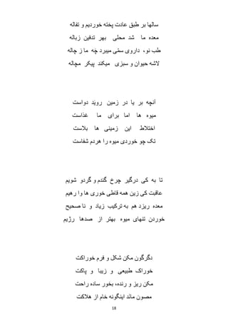 18
‫ع‬ ‫طبق‬ ‫بر‬ ‫سالها‬‫تفاله‬ ‫و‬ ‫خوردیم‬ ‫پخته‬ ‫ادت‬
‫زباله‬ ‫تدفین‬ ‫بهر‬ ‫محلی‬ ‫شد‬ ‫ما‬ ‫معده‬
‫چاله‬ ‫ز‬ ‫ما‬ ‫ه‬َ‫چ‬ ‫میبرد‬ ‫ی‬ّ‫م‬‫س‬ ‫داروی‬ ،‫نو‬ ‫طب‬
‫مچاله‬ ‫پیکر‬ ‫میکند‬ ‫سبزی‬ ‫و‬ ‫حیوان‬ ‫الشه‬
‫دواست‬ ‫د‬َ‫ی‬‫رو‬ ‫زمین‬ ‫در‬ ‫یا‬ ‫بر‬ ‫آنچه‬
‫غذاست‬ ‫ما‬ ‫برای‬ ‫اما‬ ‫ها‬ ‫میوه‬
‫ها‬ ‫زمینی‬ ‫این‬ ‫اختالط‬‫بالست‬
‫شفاست‬ ‫هردم‬ ‫را‬ ‫میوه‬ ‫خوردی‬ ‫چو‬ ‫تک‬
‫شویم‬ ‫گردو‬ ‫و‬ ‫گندم‬ ‫چرخ‬ ‫درگیر‬ ‫کی‬ ‫به‬ ‫تا‬
‫رهیم‬ ‫وا‬ ‫ها‬ ‫خوری‬ ‫قاطی‬ ‫همه‬ ‫زین‬ ‫کی‬ ‫عاقبت‬
‫صحیح‬ ‫نا‬ ‫و‬ ‫زیاد‬ ‫ترکیب‬ ‫به‬ ‫هم‬ ‫ریزد‬ ‫معده‬
‫رژیم‬ ‫صدها‬ ‫از‬ ‫بهتر‬ ‫میوه‬ ‫تنهای‬ ‫خوردن‬
‫خوراکت‬ ‫فرم‬ ‫و‬ ‫شکل‬ ‫مکن‬ ‫دگرگون‬
‫زی‬ ‫و‬ ‫طبیعی‬ ‫خوراک‬‫پاکت‬ ‫و‬ ‫با‬
‫راحت‬ ‫ساده‬ ‫بخور‬ ،‫رنده‬ ‫و‬ ‫ریز‬ ‫مکن‬
‫هالکت‬ ‫از‬ ‫خام‬ ‫اینگونه‬ ‫َد‬‫ن‬‫ما‬ ‫مصون‬
 