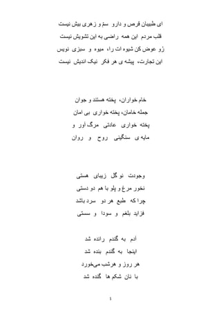 1
‫نیست‬ ‫بیش‬ ‫زهری‬ ‫و‬ ّ‫م‬‫س‬ ‫دارو‬ ‫و‬ ‫قرص‬ ‫طبیبان‬ ‫ای‬
‫نیست‬ ‫تشویش‬ ‫این‬ ‫به‬ ‫راضی‬ ‫همه‬ ‫این‬ ‫مردم‬ ‫قلب‬
‫نویس‬ ‫سبزی‬ ‫و‬ ‫میوه‬ ،‫را‬ ‫ات‬ ‫شیوه‬ ‫کن‬ ‫عوض‬ ‫و‬ُ‫ر‬
‫اندیش‬ ‫نیک‬ ‫فکر‬ ‫هر‬ ‫ی‬ ‫پیشه‬ ،‫تجارت‬ ‫این‬‫نیست‬
‫جوان‬ ‫و‬ ‫هستند‬ ‫پخته‬ ،‫خواران‬ ‫خام‬
‫امان‬ ‫بی‬ ‫خواری‬ ‫پخته‬ ،‫خامان‬ ‫جمله‬
‫و‬ ‫آور‬ ‫مرگ‬ ‫عادتی‬ ‫خواری‬ ‫پخته‬
‫روان‬ ‫و‬ ‫روح‬ ‫سنگینی‬ ‫ی‬ ‫مایه‬
‫هستی‬ ‫زیبای‬ ‫گل‬ ‫نو‬ ‫وجودت‬
‫هم‬ ‫با‬ ‫پلو‬ ‫و‬ ‫مرغ‬ ‫نخور‬‫دستی‬ ‫دو‬
‫سرد‬ ‫دو‬ ‫هر‬ ‫طبع‬ ‫که‬ ‫چرا‬‫باشد‬
‫بلغم‬ ‫فزاید‬‫سود‬ ‫و‬‫سستی‬ ‫و‬ ‫ا‬
‫گندم‬ ‫به‬ ‫آدم‬‫شد‬ ‫رانده‬
‫اینجا‬‫گندم‬ ‫به‬‫شد‬ ‫بنده‬
‫می‬ ‫هرشب‬ ‫و‬ ‫روز‬ ‫هر‬‫خورد‬
‫ها‬ ‫شکم‬ ‫نان‬ ‫با‬‫شد‬ ‫گنده‬
 