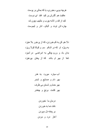 19
‫پوست‬ ‫بر‬ ‫بمالی‬ ‫که‬ ‫یا‬ ،‫بخوری‬ ،‫بویی‬ ‫هرچه‬
‫دوست‬ ‫ای‬ ‫افتد‬ ‫کبد‬ ‫بر‬ ‫گذرش‬ ‫هم‬ ‫عاقبت‬
‫شد‬ ‫چون‬ ‫ملتهب‬ ‫و‬ ‫چرب‬ ‫الشه‬ ‫و‬ ‫قند‬ ‫از‬ ‫کبد‬
‫لیموست‬ ‫و‬ ‫انار‬ ،‫آلبالو‬ ‫و‬ ‫توت‬ ‫اش‬ ‫چاره‬
‫خیزد‬ ‫بال‬ ‫پرخور‬ ‫از‬ ‫که‬ ،‫خوردن‬ ‫کم‬ ‫به‬ ‫کن‬ ‫خو‬ ‫دال‬
‫ریزد‬ ‫کوال‬ ‫کوکا‬ ‫و‬ ‫سم‬ ‫اشکم‬ ‫در‬ ‫که‬ ‫او‬ ‫ویژه‬ ‫به‬
‫آمیزد‬ ‫در‬ ‫امراضی‬ ‫به‬ ‫چاقی‬ ،‫ورم‬ ‫و‬ ‫باد‬ ‫بدان‬
‫بپرهیزد‬ ‫پختن‬ ‫از‬ ‫که‬ ‫باشد‬ ‫او‬ ‫بهر‬ ‫از‬ ‫شفا‬
‫هدر‬ ‫به‬ ‫میرود‬ ‫سیاره‬ ‫آب‬
‫شبدر‬ ‫و‬ ‫صنایع‬ ‫و‬ ‫دام‬ ‫بهر‬
‫و‬ ‫حمام‬ ‫بهر‬‫ظرف‬ ‫بی‬ ‫شستن‬
‫چغندر‬ ‫و‬ ‫برنج‬ ‫کشت‬ ‫بهر‬
‫نخوردن‬ ‫ما‬ ‫درمان‬
‫خوردن‬ ‫به‬ ‫نما‬ ‫دقت‬
‫سپردن‬ ‫دل‬ ‫پخته‬ ‫بر‬
‫مردن‬ ‫و‬ ‫درد‬ ‫آغاز‬
 