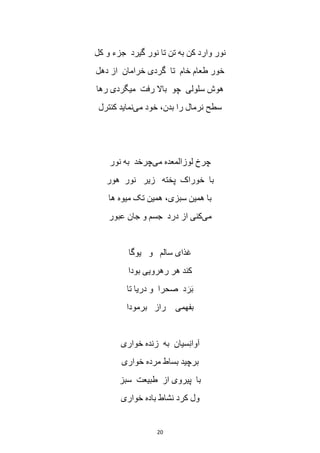 20
‫کل‬ ‫و‬ ‫جزء‬ ‫گیرد‬ ‫نور‬ ‫تا‬ ‫تن‬ ‫به‬ ‫کن‬ ‫وارد‬ ‫نور‬
‫دهل‬ ‫از‬ ‫خرامان‬ ‫گردی‬ ‫تا‬ ‫خام‬ ‫طعام‬ ‫خور‬
‫رها‬ ‫میگردی‬ ‫رفت‬ ‫باال‬ ‫چو‬ ‫سلولی‬ ‫هوش‬
‫می‬ ‫خود‬ ،‫بدن‬ ‫را‬ ‫نرمال‬ ‫سطح‬‫نماید‬‫کنترل‬
‫می‬ ‫لوزالمعده‬ ‫چرخ‬‫نور‬ ‫به‬ ‫چرخد‬
‫هور‬ ‫نور‬ ‫زیر‬ ‫پخته‬ ‫خوراک‬ ‫با‬
‫ها‬ ‫میوه‬ ‫تک‬ ‫همین‬ ،‫سبزی‬ ‫همین‬ ‫با‬
‫می‬‫عبور‬ ‫جان‬ ‫و‬ ‫جسم‬ ‫درد‬ ‫از‬ ‫کنی‬
‫یوگا‬ ‫و‬ ‫سالم‬ ‫غذای‬
‫بودا‬ ‫رهرویی‬ ‫هر‬ ‫کند‬
‫تا‬ ‫دریا‬ ‫و‬ ‫صحرا‬ ‫د‬ َ‫ر‬َ‫ب‬
‫برمودا‬ ‫راز‬ ‫بفهمی‬
‫خواری‬ ‫زنده‬ ‫به‬ ‫سیان‬ِ‫ن‬‫آوا‬
‫بساط‬ ‫برچید‬‫خواری‬ ‫مرده‬
‫سبز‬ ‫طبیعت‬ ‫از‬ ‫پیروی‬ ‫با‬
‫خواری‬ ‫باده‬ ‫نشاط‬ ‫کرد‬ ‫ول‬
 