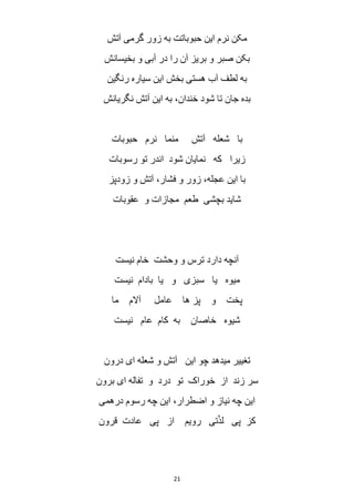 21
‫آتش‬ ‫گرمی‬ ‫زور‬ ‫به‬ ‫حبوباتت‬ ‫این‬ ‫نرم‬ ‫مکن‬
‫بخیسانش‬ ‫و‬ ‫آبی‬ ‫در‬ ‫را‬ ‫آن‬ ‫بریز‬ ‫و‬ ‫صبر‬ ‫بکن‬
‫رنگین‬ ‫سیاره‬ ‫این‬ ‫بخش‬ ‫هستی‬ ‫آب‬ ‫لطف‬ ‫به‬
‫نگریانش‬ ‫آتش‬ ‫این‬ ‫به‬ ،‫خندان‬ ‫شود‬ ‫تا‬ ‫جان‬ ‫بده‬
‫حبوبات‬ ‫نرم‬ ‫منما‬ ‫آتش‬ ‫شعله‬ ‫با‬
‫زیرا‬‫رسوبات‬ ‫تو‬ ‫اندر‬ ‫شود‬ ‫نمایان‬ ‫که‬
‫زودپز‬ ‫و‬ ‫آتش‬ ،‫فشار‬ ‫و‬ ‫زور‬ ،‫عجله‬ ‫این‬ ‫با‬
‫عقوبات‬ ‫و‬ ‫مجازات‬ ‫طعم‬ ‫بچشی‬ ‫شاید‬
‫نیست‬ ‫خام‬ ‫وحشت‬ ‫و‬ ‫ترس‬ ‫دارد‬ ‫آنچه‬
‫نیست‬ ‫بادام‬ ‫یا‬ ‫و‬ ‫سبزی‬ ‫یا‬ ‫میوه‬
‫ما‬ ‫آالم‬ ‫عامل‬ ‫ها‬ ‫پز‬ ‫و‬ ‫پخت‬
‫نیست‬ ‫عام‬ ‫کام‬ ‫به‬ ‫خاصان‬ ‫شیوه‬
‫تغ‬‫درون‬ ‫ای‬ ‫شعله‬ ‫و‬ ‫آتش‬ ‫این‬ ‫چو‬ ‫میدهد‬ ‫ییر‬
‫برون‬ ‫ای‬ ‫تفاله‬ ‫و‬ ‫درد‬ ‫تو‬ ‫خوراک‬ ‫از‬ ‫زند‬ ‫سر‬
‫درهمی‬ ‫رسوم‬ ‫چه‬ ‫این‬ ،‫اضطرار‬ ‫و‬ ‫نیاز‬ ‫چه‬ ‫این‬
‫قرون‬ ‫عادت‬ ‫پی‬ ‫از‬ ‫رویم‬ ‫تی‬ّ‫ذ‬‫ل‬ ‫پی‬ ‫کز‬
 