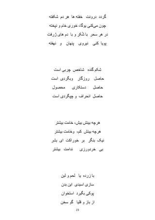 23
‫شکفته‬ ‫دم‬ ‫هر‬ ‫ها‬ ‫خفته‬ ‫درونت‬ ‫گردد‬
‫می‬ ‫چون‬‫نپخته‬ ‫و‬ ‫خام‬ ‫خوری‬ ،‫یوگا‬ ‫کنی‬
‫سحر‬ ‫هر‬ ‫در‬‫ژرفت‬ ‫های‬ ‫دم‬ ‫با‬ ‫و‬ ‫کر‬ُ‫ش‬ ‫با‬
‫نهفته‬ ‫و‬ ‫پنهان‬ ‫نیروی‬ ‫کنی‬ ‫پویا‬
‫است‬ ‫چربی‬ ‫شاخص‬ ‫گنده‬ ‫شکم‬
‫است‬ ‫وبگردی‬ ‫روزگار‬ ‫حاصل‬
‫محصول‬ ‫دستکاری‬ ‫حاصل‬
‫است‬ ‫چپگردی‬ ‫و‬ ‫انحراف‬ ‫حاصل‬
‫بیشتر‬ ‫خامت‬ ،‫بیش‬ ‫بینش‬ ‫هرچه‬
‫بیشتر‬ ‫وخامت‬ ،‫کم‬ ‫بینش‬ ‫هرچه‬
‫خو‬ ‫بر‬ ‫بنگر‬ ‫نیک‬‫بشر‬ ‫ای‬ ‫راکت‬
‫بیشتر‬ ‫ندامت‬ ‫خردورزی‬ ‫بی‬
‫لبن‬ ‫و‬ ‫لحم‬ ‫یا‬ ‫زرده‬ ‫با‬
‫بدن‬ ‫این‬ ‫اسیدی‬ ‫سازی‬
‫استخوان‬ ‫بگیرد‬ ‫پوکی‬
‫سخن‬ ‫گو‬ ‫قلیا‬ ‫و‬ ‫باز‬ ‫از‬
 