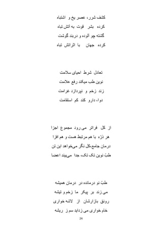 24
‫اشتباه‬ ‫و‬ ‫یخ‬ ‫عصر‬ ،‫شرر‬ ‫کشف‬
‫تباه‬ ‫آتش‬ ‫به‬ ‫قوت‬ ‫بشر‬ ‫کرده‬
‫گوشت‬ ‫دربند‬ ‫و‬ ‫آلوده‬ ‫چو‬ ‫گشته‬
‫تباه‬ ‫اثراتش‬ ‫با‬ ‫جهان‬ ‫کرده‬
‫ت‬‫سالمت‬ ‫احیای‬ ‫شرط‬ ‫عادل‬
‫عالمت‬ ‫رفع‬ ‫میکند‬ ‫طب‬ ‫نوین‬
‫غرامت‬ ‫نپردازد‬ ‫و‬ ‫زخم‬ ‫زند‬
‫استقامت‬ ‫کم‬ ‫کند‬ ‫دارو‬ ،‫دوا‬
‫اجزا‬ ‫مجموع‬ ‫رود‬ ‫می‬ ‫فراتر‬ ‫کل‬ ‫از‬
‫افزا‬ ‫هم‬ ‫و‬ ‫هست‬ ‫مرتبط‬ ‫هم‬ ‫با‬ ‫ه‬ّ‫ذر‬ ‫هر‬
‫می‬ ‫نگر‬ ‫جامع،کل‬ ‫درمان‬‫تن‬ ‫این‬ ‫خواهد‬
‫می‬ ‫جدا‬ ،‫تک‬ ‫تک‬ ‫نوین‬ ّ‫طب‬‫اعضا‬ ‫بیند‬
‫درما‬ ‫نو‬ ّ‫طب‬‫همیشه‬ ‫درمان‬ ‫در‬ ‫نده‬
‫تیشه‬ ‫و‬ ‫زخم‬ ‫ما‬ ‫پیکر‬ ‫بر‬ ‫زند‬ ‫می‬
‫خواری‬ ‫الشه‬ ‫از‬ ‫بازارشان‬ ‫رونق‬
‫ریشه‬ ‫ز‬ ‫سم‬ ‫زداید‬ ‫می‬ ‫خواری‬ ‫خام‬
 