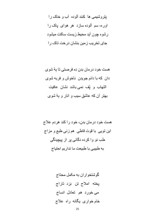 25
‫را‬ ‫خاک‬ ‫و‬ ‫آب‬ ‫آلوده‬ ‫کنند‬ ‫ها‬ ‫پتروشیمی‬
‫را‬ ‫پاک‬ ‫هوای‬ ‫هر‬ ‫سازد‬ ‫آلوده‬ ‫سم‬ ،‫اوره‬
‫میشود‬ ‫ساکت‬ ‫زیست‬ ‫محیط‬ ‫آید‬ ‫چون‬ ‫رشوه‬
‫تاک‬ ‫درخت‬ ‫بنشان‬ ‫زمین‬ ‫تخریب‬ ‫جای‬‫را‬
‫شوی‬ ْ‫ه‬ِ‫ب‬ ‫تا‬ ‫فرصتی‬ ‫ِه‬‫د‬ ‫بدن‬ ‫درمان‬ ‫خود‬ ‫هست‬
‫شوی‬ ‫فربه‬ ‫و‬ ‫ناخوش‬ ‫جویدن‬ ‫دائم‬ ‫با‬ ‫که‬ ‫دان‬
‫عافیت‬ ‫نشان‬ ‫باشد‬ ‫نمی‬ ‫ف‬ُ‫پ‬ ‫و‬ ‫التهاب‬
‫شوی‬ ْ‫ه‬ِ‫ب‬ ‫و‬ ‫انار‬ ‫و‬ ‫سیب‬ ‫عاشق‬ ‫که‬ ‫آن‬ ‫بهتر‬
‫عالج‬ ‫هردم‬ ‫کند‬ ‫را‬ ‫خود‬ ،‫بدن‬ ‫درمان‬ ‫خود‬ ‫هست‬
‫مزاج‬ ‫و‬ ‫طبع‬ ‫زنی‬ ‫هم‬ ‫قاطی‬ ‫قوت‬ ‫با‬ ‫تویی‬ ‫این‬
‫کرد‬ ‫وا‬ ‫نو‬ ‫طب‬‫پیچیدگی‬ ‫از‬ ‫پر‬ ‫انی‬ّ‫ک‬‫د‬ ‫ه‬
‫احتیاج‬ ‫نداریم‬ ‫ما‬ ‫طبیعت‬ ‫با‬ ‫طبیبی‬ ‫به‬
‫محتاج‬ ‫مکمل‬ ‫به‬ ‫گوشتخواران‬
‫تاراج‬ ‫د‬َ‫ر‬َ‫ب‬ ‫تن‬ ‫امالح‬ ‫پخته‬
‫انساج‬ ‫تعادل‬ ‫هم‬ ‫خورد‬ ‫می‬
‫عالج‬ ‫راه‬ ‫یگانه‬ ‫خواری‬ ‫خام‬
 
