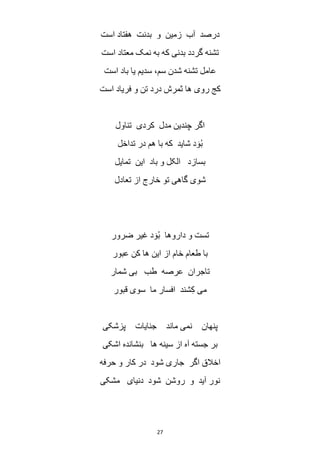 27
‫است‬ ‫هفتاد‬ ‫بدنت‬ ‫و‬ ‫زمین‬ ‫آب‬ ‫درصد‬
‫است‬ ‫معتاد‬ ‫نمک‬ ‫به‬ ‫که‬ ‫بدنی‬ ‫گردد‬ ‫تشنه‬
‫عا‬‫است‬ ‫باد‬ ‫یا‬ ‫سدیم‬ ،‫سم‬ ‫شدن‬ ‫تشنه‬ ‫مل‬
‫است‬ ‫فریاد‬ ‫و‬ ‫تن‬ ‫درد‬ ‫ثمرش‬ ‫ها‬ ‫روی‬ ‫کج‬
‫تناول‬ ‫کردی‬ ‫مدل‬ ‫چندین‬ ‫اگر‬
‫تداخل‬ ‫در‬ ‫هم‬ ‫با‬ ‫که‬ ‫شاید‬ ‫د‬ َ‫و‬ُ‫ب‬
‫تمایل‬ ‫این‬ ‫باد‬ ‫و‬ ‫الکل‬ ‫بسازد‬
‫تعادل‬ ‫از‬ ‫خارج‬ ‫تو‬ ‫گاهی‬ ‫شوی‬
‫ضرور‬ ‫غیر‬ ‫د‬ َ‫و‬ُ‫ب‬ ‫داروها‬ ‫و‬ ‫تست‬
‫عبور‬ ‫کن‬ ‫ها‬ ‫این‬ ‫از‬ ‫خام‬ ‫طعام‬ ‫با‬
‫ط‬ ‫عرصه‬ ‫تاجران‬‫شمار‬ ‫بی‬ ‫ب‬
‫قبور‬ ‫سوی‬ ‫ما‬ ‫افسار‬ ‫شند‬ِ‫ک‬ ‫می‬
‫پزشکی‬ ‫جنایات‬ ‫ماند‬ ‫نمی‬ ‫پنهان‬
‫اشکی‬ ‫بنشانده‬ ‫ها‬ ‫سینه‬ ‫از‬ ‫آه‬ ‫جسته‬ ‫بر‬
‫حرفه‬ ‫و‬ ‫کار‬ ‫در‬ ‫شود‬ ‫جاری‬ ‫اگر‬ ‫اخالق‬
‫مشکی‬ ‫دنیای‬ ‫شود‬ ‫روشن‬ ‫و‬ ‫آید‬ ‫نور‬
 