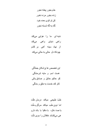 2
‫نخور‬ ‫پخته‬ ‫بخور‬ ‫خام‬
‫نخور‬ ‫مرده‬ ‫بخور‬ ‫زنده‬
‫خود‬ ‫معده‬ ‫قوی‬ ‫تو‬ ‫کن‬
‫نخور‬ ‫شسته‬ ‫ه‬َ‫گ‬ ‫به‬ ‫گاه‬
‫می‬ ‫هوایی‬ ‫را‬ ‫ما‬ ‫ای‬ ‫دنبه‬‫کند‬
‫واهی‬ ‫دنیای‬ ‫راهی‬‫می‬‫کند‬
‫کشم‬ ‫بر‬ ‫آهی‬ ‫سینه‬ ‫نهاد‬ ‫از‬
‫می‬ ‫حالی‬ ‫به‬ ‫حالی‬ ‫دل‬ ‫چونکه‬‫کند‬
‫جملگی‬ ‫پزشکان‬ ‫ها‬ ‫تخصص‬ ‫این‬
‫شرمندگی‬ ‫مایه‬ ‫و‬ ‫اسم‬ ‫هست‬
‫یکی‬ ‫صادق‬ ‫و‬ ‫حاذق‬ ‫حکیم‬ ‫کو‬
‫بندگی‬ ‫و‬ ‫خلق‬ ‫به‬ ‫خدمت‬ ‫کند‬ ‫کاو‬
‫ت‬ّ‫عل‬ ‫درمان‬ ‫میکند‬ ‫طبیعی‬ ّ‫طب‬
‫ت‬ّ‫مل‬ ‫سرگرم‬ ‫میکند‬ ‫طب‬ ‫نوین‬ ‫اما‬
‫د‬ ‫صد‬ ‫با‬‫دارو‬ ‫باند‬ ‫با‬ ‫مافیا‬ ‫با‬ ،‫غل‬
‫می‬ ‫هی‬‫ت‬ّ‫ذل‬ ‫سوی‬ ‫را‬ ‫غافالن‬ ‫کشاند‬
 
