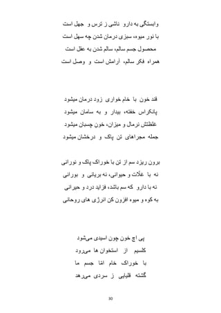30
‫است‬ ‫جهل‬ ‫و‬ ‫ترس‬ ‫ز‬ ‫ناشی‬ ‫دارو‬ ‫به‬ ‫وابستگی‬
‫است‬ ‫سهل‬ ‫چه‬ ‫شدن‬ ‫درمان‬ ‫سبزی‬ ،‫میوه‬ ‫نور‬ ‫با‬
‫است‬ ‫عقل‬ ‫به‬ ‫شدن‬ ‫سالم‬ ،‫سالم‬ ‫جسم‬ ‫محصول‬
‫است‬ ‫وصل‬ ‫و‬ ‫است‬ ‫آرامش‬ ،‫سالم‬ ‫فکر‬ ‫همراه‬
‫میشود‬ ‫درمان‬ ‫زود‬ ‫خواری‬ ‫خام‬ ‫با‬ ‫خون‬ ‫قند‬
‫میشود‬ ‫سامان‬ ‫به‬ ‫و‬ ‫بیدار‬ ،‫خفته‬ ‫پانکراس‬
‫میشود‬ ‫چسبان‬ ِ‫خون‬ ،‫میزان‬ ‫و‬ ‫نرمال‬ ‫غلظتش‬
‫میشود‬ ‫درخشان‬ ‫و‬ ‫پاک‬ ‫تن‬ ‫مجراهای‬ ‫جمله‬
‫نورانی‬ ‫و‬ ‫پاک‬ ‫خوراک‬ ‫با‬ ‫تن‬ ‫از‬ ‫سم‬ ‫ریزد‬ ‫برون‬
‫بورانی‬ ‫و‬ ‫بریانی‬ ‫نه‬ ،‫حیوانی‬ ‫و‬ ‫ت‬ ّ‫غال‬ ‫با‬ ‫نه‬
‫با‬ ‫نه‬‫حیرانی‬ ‫و‬ ‫درد‬ ‫فزاید‬ ،‫باشد‬ ‫سم‬ ‫که‬ ‫دارو‬
‫روحانی‬ ‫های‬ ‫انرژی‬ ‫کن‬ ‫افزون‬ ‫میوه‬ ‫و‬ ‫کوه‬ ‫به‬
‫می‬ ‫اسیدی‬ ‫چون‬ ‫خون‬ ‫اچ‬ ‫پی‬‫شود‬
‫می‬ ‫ها‬ ‫استخوان‬ ‫از‬ ‫کلسیم‬‫رود‬
‫ما‬ ‫جسم‬ ‫ا‬ّ‫م‬‫ا‬ ‫خام‬ ‫خوراک‬ ‫با‬
‫می‬ ‫سردی‬ ‫ز‬ ‫قلیایی‬ ‫گشته‬‫رهد‬
 