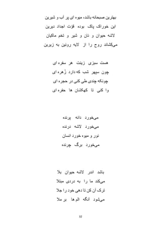 32
‫شیرین‬ ‫و‬ ‫آب‬ ‫پر‬ ‫ای‬ ‫میوه‬ ،‫باشد‬ ‫صبحانه‬ ‫بهترین‬
‫این‬‫دیرین‬ ‫اجداد‬ ‫ت‬ ّ‫قو‬ ‫بوده‬ ‫پاک‬ ‫خوراک‬
‫ماکیان‬ ‫تخم‬ ‫و‬ ‫شیر‬ ‫و‬ ‫نان‬ ‫و‬ ‫حیوان‬ ‫الشه‬
‫می‬‫زیرین‬ ‫به‬ ‫روئین‬ ‫الیه‬ ‫از‬ ‫را‬ ‫روح‬ ‫شاند‬ِ‫ک‬
‫ای‬ ‫سفره‬ ‫هر‬ ‫زینت‬ ‫سبزی‬ ‫هست‬
‫ای‬ ‫هره‬ُ‫ز‬ ‫دارد‬ ‫که‬ ‫شب‬ ‫سپهر‬ ‫چون‬
‫ای‬ ‫حجره‬ ‫در‬ ‫کنی‬ ‫طی‬ ‫چندی‬ ‫چونکه‬
‫ح‬ ‫ها‬ ‫کهکشان‬ ‫تا‬ ‫کنی‬ ‫وا‬‫ای‬ ‫فره‬
‫می‬‫پرنده‬ ‫دانه‬ ‫خورد‬
‫می‬‫درنده‬ ‫الشه‬ ‫خورد‬
‫انسان‬ ‫خورد‬ ‫میوه‬ ‫و‬ ‫نور‬
‫می‬‫چرنده‬ ‫برگ‬ ‫خورد‬
‫بال‬ ‫حیوان‬ ‫الشه‬ ‫اندر‬ ‫باشد‬
‫می‬‫مبتال‬ ‫دردی‬ ‫به‬ ‫را‬ ‫ما‬ ‫کند‬
‫جال‬ ‫را‬ ‫خود‬ ‫دهی‬ ‫تا‬ ‫کن‬ ‫آن‬ ‫ترک‬
‫می‬‫مال‬ ‫بر‬ ‫ها‬ ‫الم‬ ‫آنگه‬ ‫شود‬
 