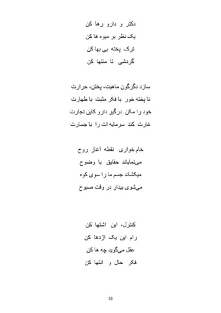33
‫کن‬ ‫رها‬ ‫دارو‬ ‫و‬ ‫دکتر‬
‫یک‬‫کن‬ ‫ها‬ ‫میوه‬ ‫بر‬ ‫نظر‬
‫کن‬ ‫بها‬ ‫بی‬ ‫پخته‬ ‫ترک‬
‫کن‬ ‫منتها‬ ‫تا‬ ‫گردشی‬
‫حرارت‬ ،‫پختن‬ ،‫ماهیت‬ ‫دگرگون‬ ‫سازد‬
‫طهارت‬ ‫با‬ ‫مثبت‬ ‫فکر‬ ‫با‬ ‫خور‬ ‫پخته‬ ‫نا‬
‫تجارت‬ ‫کاین‬ ‫دارو‬ ‫درگیر‬ ‫مکن‬ ‫را‬ ‫خود‬
‫جسارت‬ ‫با‬ ‫را‬ ‫ات‬ ‫سرمایه‬ ‫کند‬ ‫غارت‬
‫روح‬ ‫آغاز‬ ‫نقطه‬ ‫خواری‬ ‫خام‬
‫می‬‫وضوح‬ ‫با‬ ‫حقایق‬ ‫نمایاند‬
‫می‬‫کوه‬ ‫سوی‬ ‫را‬ ‫ما‬ ‫جسم‬ ‫کشاند‬
‫می‬‫صبوح‬ ‫وقت‬ ‫در‬ ‫بیدار‬ ‫شوی‬
‫کن‬ ‫اشتها‬ ‫این‬ ،‫کنترل‬
‫کن‬ ‫اژدها‬ ‫یک‬ ‫این‬ ‫رام‬
‫می‬ ‫عقل‬‫کن‬ ‫ها‬ ‫چه‬ ‫گوید‬
‫کن‬ ‫انتها‬ ‫و‬ ‫حال‬ ‫فکر‬
 