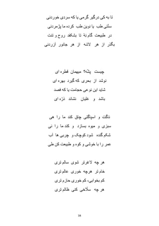 34
‫خوردنی‬ ‫سردی‬ ‫که‬ ‫یا‬ ‫گرمی‬ ‫درگیر‬ ‫کی‬ ‫به‬ ‫تا‬
‫پژمردنی‬ ‫ما‬ ‫کرده‬ ‫طب‬ ‫نوین‬ ‫یا‬ ‫طب‬ ‫تی‬ّ‫ن‬‫س‬
‫ر‬ ‫بشکفد‬ ‫تا‬ ْ‫ه‬ِ‫ن‬ ‫گام‬ ‫طبیعت‬ ‫در‬‫تنت‬ ‫و‬ ‫وح‬
‫آزردنی‬ ‫جانور‬ ‫هر‬ ‫از‬ ‫الشه‬ ‫هر‬ ‫از‬ ‫بگذر‬
‫ای‬ ‫قطره‬ ‫میهمان‬ ‫ه؟‬ّ‫ش‬‫پ‬ ‫چیست‬
‫ای‬ ‫بهره‬ ‫گیرد‬ ‫که‬ ‫بحری‬ ‫از‬ ‫نوشد‬
‫فصد‬ ‫که‬ ‫یا‬ ‫حجامت‬ ‫نوعی‬ ‫این‬ ‫شاید‬
‫ای‬ ‫ه‬ّ‫ذر‬ ‫نشاند‬ ‫غلیان‬ ‫و‬ ‫باشد‬
‫هی‬ ‫را‬ ‫ما‬ ‫کند‬ ‫چاق‬ ‫اسپاگتی‬ ‫و‬ ‫ناگت‬
‫ما‬ ‫کند‬ ‫و‬ ‫بسازد‬ ‫میوه‬ ‫و‬ ‫سبزی‬‫نی‬ ‫را‬
‫آب‬ ‫ها‬ ‫چربی‬ ‫و‬ ‫کوچک‬ ‫شود‬ ‫گنده‬ ‫شکم‬
‫طی‬ ‫کن‬ ‫طبیعت‬ ‫و‬ ‫کوه‬ ‫و‬ ‫خوشی‬ ‫با‬ ‫را‬ ‫عمر‬
‫تری‬ ‫سالم‬ ‫شوی‬ ‫الغرتر‬ ‫چه‬ ‫هر‬
‫تری‬ ‫عالم‬ ‫خوری‬ ‫هرچه‬ ‫تر‬ ‫خام‬
‫تری‬ ‫حازم‬ ‫خوری‬ ‫کم‬ ،‫بخوابی‬ ‫کم‬
‫تری‬ ‫ظالم‬ ‫کنی‬ ‫خی‬ ّ‫سال‬ ‫چه‬ ‫هر‬
 