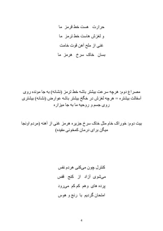 4
‫ما‬ ‫قرمز‬ ‫خط‬ ‫هست‬ ‫حرارت‬
‫ما‬ ‫ترمز‬ ‫خط‬ ‫هاست‬ ‫لغزش‬ ‫و‬
‫خامت‬ ‫قوت‬ ‫آهن‬ ‫ملح‬ ‫از‬ ‫غنی‬
‫ما‬ ‫هرمز‬ ‫سرخ‬ ‫خاک‬ ‫بسان‬
‫دوم‬ ‫مصراع‬:‫ترمز‬ ‫خط‬ ‫باشه‬ ‫بیشتر‬ ‫سرعت‬ ‫هرچه‬(‫نشانه‬)‫روی‬ ‫مونده‬ ‫جا‬ ‫به‬
‫بیشتره‬ ‫آسفالت‬=‫عوارض‬ ‫باشه‬ ‫بیشتر‬ ‫خگخ‬ ‫در‬ ‫لغزش‬ ‫هرچه‬(‫نشانه‬)‫بیشتری‬
‫میزاره‬ ‫جا‬ ‫به‬ ‫ما‬ ‫روحیه‬ ‫و‬ ‫جسم‬ ‫روی‬
‫دوم‬ ‫بیت‬:‫آهنه‬ ‫از‬ ‫غنی‬ ‫هرمز‬ ‫جزیره‬ ‫سرخ‬ ‫خاک‬ ‫مثل‬ ‫خام‬ ‫خوراک‬(‫اونجا‬ ‫مردم‬
‫مفیده‬ ‫کمخونی‬ ‫درمان‬ ‫برای‬ ‫میگن‬)
‫می‬ ‫چون‬ ‫کنترل‬‫نفس‬ ‫هردم‬ ‫کنی‬
‫می‬‫آ‬ ‫شوی‬‫قفس‬ ‫کنج‬ ‫از‬ ‫زاد‬
‫می‬ ‫کم‬ ‫کم‬ ‫وهم‬ ‫های‬ ‫پرده‬‫رود‬
‫هوس‬ ‫و‬ ‫رنج‬ ‫با‬ ‫گردیم‬ ‫امتحان‬
 