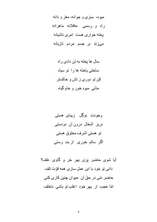 5
‫دانه‬ ‫و‬ ‫مغز‬ ،‫جوانه‬ ‫و‬ ‫سبزی‬ ،‫میوه‬
‫ماهرانه‬ ‫عاقالنه‬ ‫رسمی‬ ‫و‬ ‫راه‬
‫ناشیانه‬ ‫امری‬ ‫هست‬ ‫خواری‬ ‫پخته‬
‫می‬‫تازیانه‬ ‫مردم‬ ‫جسم‬ ‫بر‬ ‫زند‬
‫راه‬ ‫دادی‬ ‫تن‬ ‫به‬ ‫پخته‬ ‫ها‬ ‫سال‬
‫را‬ ‫ها‬ ‫یاخته‬ ‫ساختی‬‫سیاه‬ ‫تو‬
‫خاکستر‬ ‫و‬ ‫تش‬ ‫ز‬ ‫دوری‬ ‫تو‬ ‫کن‬
‫گیاه‬ ‫خام‬ ‫و‬ ‫خور‬ ‫میوه‬ ‫ّتی‬‫د‬‫م‬
‫هستی‬ ‫زیبای‬ ‫نوگل‬ ‫وجودت‬
‫دودستی‬ ‫آن‬ ‫درون‬ ‫آشغال‬ ‫نریز‬
‫هستی‬ ‫مخلوق‬ ‫اشرف‬ ‫هستی‬ ‫تو‬
‫رستی‬ ‫بند‬ ‫از‬ ‫خوری‬ ‫سالم‬ ‫اگر‬
‫علف؟‬ ‫گاوی‬ ‫و‬ ‫خر‬ ‫بهر‬ ‫پزی‬ ‫حاضر‬ ‫شوی‬ ‫آیا‬
‫ت‬ ‫ت‬ ّ‫قو‬ ‫همه‬ ‫سازی‬ ‫عمل‬ ‫این‬ ‫با‬ ‫خود‬ ‫تو‬ ‫دانی‬‫لف‬
‫کنی‬ ‫کاری‬ ‫چنین‬ ‫حیوان‬ ‫آن‬ ّ‫حق‬ ‫در‬ ‫نئی‬ ‫حاضر‬
‫ناخلف‬ ‫باشی‬ ‫تو‬ ‫اغلب‬ ‫خود‬ ‫بهر‬ ‫از‬ ‫عجب‬ ‫ا‬ّ‫م‬‫ا‬
 