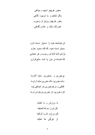 6
‫سیاهی‬ ‫و‬ ‫اسپید‬ ‫هرچیز‬ ‫مخور‬
‫گاهی‬ ‫تربیزه‬ ‫یا‬ ‫و‬ ،‫شلغم‬ ‫مگر‬
‫و‬ ‫زمین‬ ‫از‬ ‫رویان‬ ‫هرچیز‬ ‫بخور‬
‫گیاهی‬ ‫و‬ ‫خام‬ ‫و‬ ‫سالم‬ ‫خوراک‬
‫دارو‬ ‫دست‬ ‫مسپار‬ ‫را‬ ‫خود‬ ‫هوشمند‬ ‫تن‬
‫کند‬ ‫که‬ ‫میوه‬ ‫دست‬ ‫بسپار‬‫جارو‬ ‫سموم‬
‫حجابی‬ ‫هر‬ ‫و‬ ‫رسوب‬ ‫تو‬ ‫الیه‬ ‫الیه‬ ‫دای‬ُ‫بز‬
‫فرارو‬ ‫مانع‬ ‫شده‬ ‫یا‬ ‫بدن‬ ‫در‬ ‫نشسته‬ ‫که‬
‫ما‬ ‫آالم‬ ‫مایه‬ ‫بدخوری‬ ‫و‬ ‫پرخوری‬
‫ما‬ ‫آرام‬ ‫مایه‬ ‫خوری‬ ‫تک‬ ،‫خوری‬ ‫ساده‬
‫د‬ َ‫و‬ُ‫ب‬ ‫اضافی‬ ‫بار‬ ‫خوری‬ ‫درهم‬ ‫و‬ ‫قاطی‬
‫ما‬ ‫اورام‬ ‫مرهم‬ ‫خوری‬ ‫تر‬ ،‫خوری‬ ‫تازه‬
‫تغذیه‬ ‫با‬ ‫و‬ ‫ورزش‬ ‫با‬
‫سم‬ ‫ز‬ ‫تن‬ ‫کن‬‫تصفیه‬ ‫ها‬
‫تزکیه‬ ‫را‬ ‫دل‬ ‫و‬ ‫روح‬ ‫کن‬
‫تخلیه‬ ‫ها‬ ‫تیرگی‬ ‫از‬
 