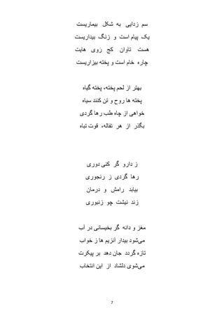 7
‫بیماریست‬ ‫شکل‬ ‫به‬ ‫زدایی‬ ‫سم‬
‫بیداریست‬ ‫زنگ‬ ‫و‬ ‫است‬ ‫پیام‬ ‫یک‬
‫هایت‬ ‫وی‬ َ‫ر‬ ‫کج‬ ‫تاوان‬ ‫هست‬
‫بیزاریست‬ ‫پخته‬ ‫و‬ ‫است‬ ‫خام‬ ‫چاره‬
‫گیاه‬ ‫پخته‬ ،‫پخته‬ ‫لحم‬ ‫از‬ ‫بهتر‬
‫سیاه‬ ‫کنند‬ ‫تن‬ ‫و‬ ‫روح‬ ‫ها‬ ‫پخته‬
‫رها‬ ‫طب‬ ‫چاه‬ ‫از‬ ‫خواهی‬‫گردی‬
‫تباه‬ ‫قوت‬ ،‫تفاله‬ ‫هر‬ ‫از‬ ‫بگذر‬
‫دوری‬ ‫کنی‬ ‫گر‬ ‫دارو‬ ‫ز‬
‫رنجوری‬ ‫ز‬ ‫گردی‬ ‫رها‬
‫بیابد‬‫رامش‬‫درمان‬ ‫و‬
‫زند‬‫نیشت‬‫چو‬‫زنبوری‬
‫آب‬ ‫در‬ ‫بخیسانی‬ ‫گر‬ ‫دانه‬ ‫و‬ ‫مغز‬
‫می‬‫خواب‬ ‫ز‬ ‫ها‬ ‫آنزیم‬ ‫بیدار‬ ‫شود‬
‫پیکرت‬ ‫بر‬ ‫دهد‬ ‫جان‬ ‫گردد‬ ‫تازه‬
‫می‬‫انتخاب‬ ‫این‬ ‫از‬ ‫دلشاد‬ ‫شوی‬
 