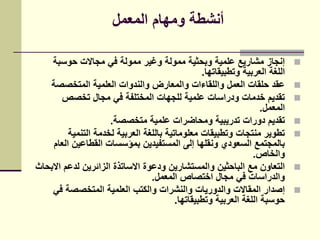 ‫المعمل‬ ‫ومهام‬ ‫أنشطة‬
‫حوسبة‬ ‫مجاالت‬ ‫في‬ ‫ممولة‬ ‫وغير‬ ‫ممولة‬ ‫وبحثية‬ ‫علمية‬ ‫مشاريع‬ ‫إنجاز‬
‫وتطبيقاتها‬ ‫العربية‬ ‫اللغة‬.
‫المتخصصة‬ ‫العلمية‬ ‫والندوات‬ ‫والمعارض‬ ‫واللقاءات‬ ‫العمل‬ ‫حلقات‬ ‫عقد‬
‫تخصص‬ ‫مجال‬ ‫في‬ ‫المختلفة‬ ‫للجهات‬ ‫علمية‬ ‫ودراسات‬ ‫خدمات‬ ‫تقديم‬
‫المعمل‬.
‫متخصصة‬ ‫علمية‬ ‫ومحاضرات‬ ‫تدريبية‬ ‫دورات‬ ‫تقديم‬.
‫التنمية‬ ‫لخدمة‬ ‫العربية‬ ‫باللغة‬ ‫معلوماتية‬ ‫وتطبيقات‬ ‫منتجات‬ ‫تطوير‬
‫العام‬ ‫القطاعين‬ ‫بمؤسسات‬ ‫المستفيدين‬ ‫إلى‬ ‫ونقلها‬ ‫السعودي‬ ‫بالمجتمع‬
‫والخاص‬.
‫االبحاث‬ ‫لدعم‬ ‫الزائرين‬ ‫االساتذة‬ ‫ودعوة‬ ‫والمستشارين‬ ‫الباحثين‬ ‫مع‬ ‫التعاون‬
‫المعمل‬ ‫اختصاص‬ ‫مجال‬ ‫في‬ ‫والدراسات‬.
‫في‬ ‫المتخصصة‬ ‫العلمية‬ ‫والكتب‬ ‫والنشرات‬ ‫والدوريات‬ ‫المقاالت‬ ‫إصدار‬
‫وتطبيقاتها‬ ‫العربية‬ ‫اللغة‬ ‫حوسبة‬.
 