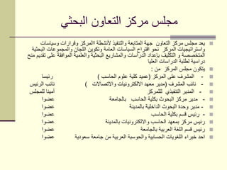 ‫البحثي‬ ‫التعاون‬ ‫مركز‬ ‫مجلس‬
‫وسياسات‬ ‫وقرارات‬ ‫االمركز‬ ‫ألنشطة‬ ‫والتنفيذ‬ ‫المتابعة‬ ‫جهة‬ ‫التعاون‬ ‫مركز‬ ‫مجلس‬ ‫يعد‬
‫البحثية‬ ‫والمجموعات‬ ‫اللجان‬ ‫وتكوين‬ ‫العامة‬ ‫السياسات‬ ‫اقتراح‬ ‫نحو‬ ‫المركز‬ ‫واستراتيجيات‬
‫منح‬ ‫تقديم‬ ‫على‬ ‫الموافقة‬ ‫والعلمية‬ ‫البحثية‬ ‫والمشاريع‬ ‫الدراسات‬ ‫بإعداد‬ ‫التكليف‬ ‫و‬ ‫المتخصصة‬
‫العليا‬ ‫الدراسات‬ ‫لطلبة‬ ‫دراسية‬
‫من‬ ‫المركز‬ ‫مجلس‬ ‫يتكون‬:
-‫المركز‬ ‫على‬ ‫المشرف‬(‫الحاسب‬ ‫علوم‬ ‫كلية‬ ‫عميد‬)‫رئيسا‬
-‫المشرف‬ ‫نائب‬(‫واالتصاالت‬ ‫االلكترونيات‬ ‫معهد‬ ‫مدير‬)‫الرئيس‬ ‫نائب‬
-‫لللمركز‬ ‫التنفيذي‬ ‫المدير‬‫للمجلس‬ ‫أمينا‬
-‫بالجامعة‬ ‫الحاسب‬ ‫بكلية‬ ‫البحوث‬ ‫مركز‬ ‫مدير‬‫عضوا‬
-‫بالمدينة‬ ‫الداخلية‬ ‫البحوث‬ ‫وحدة‬ ‫مدير‬‫عضوا‬
-‫الحاسب‬ ‫بكلية‬ ‫قسم‬ ‫رئيس‬‫عضوا‬
‫بالمدينة‬ ‫وااللكترونيات‬ ‫الحاسب‬ ‫بمعهد‬ ‫مركز‬ ‫رئيس‬‫عضوا‬
‫بالجامعة‬ ‫العربية‬ ‫اللغة‬ ‫قسم‬ ‫رئيس‬‫عضوا‬
‫سعودية‬ ‫جامعة‬ ‫من‬ ‫العربية‬ ‫والحوسبة‬ ‫الحسابية‬ ‫اللغويات‬ ‫خبراء‬ ‫احد‬‫عضوا‬
 