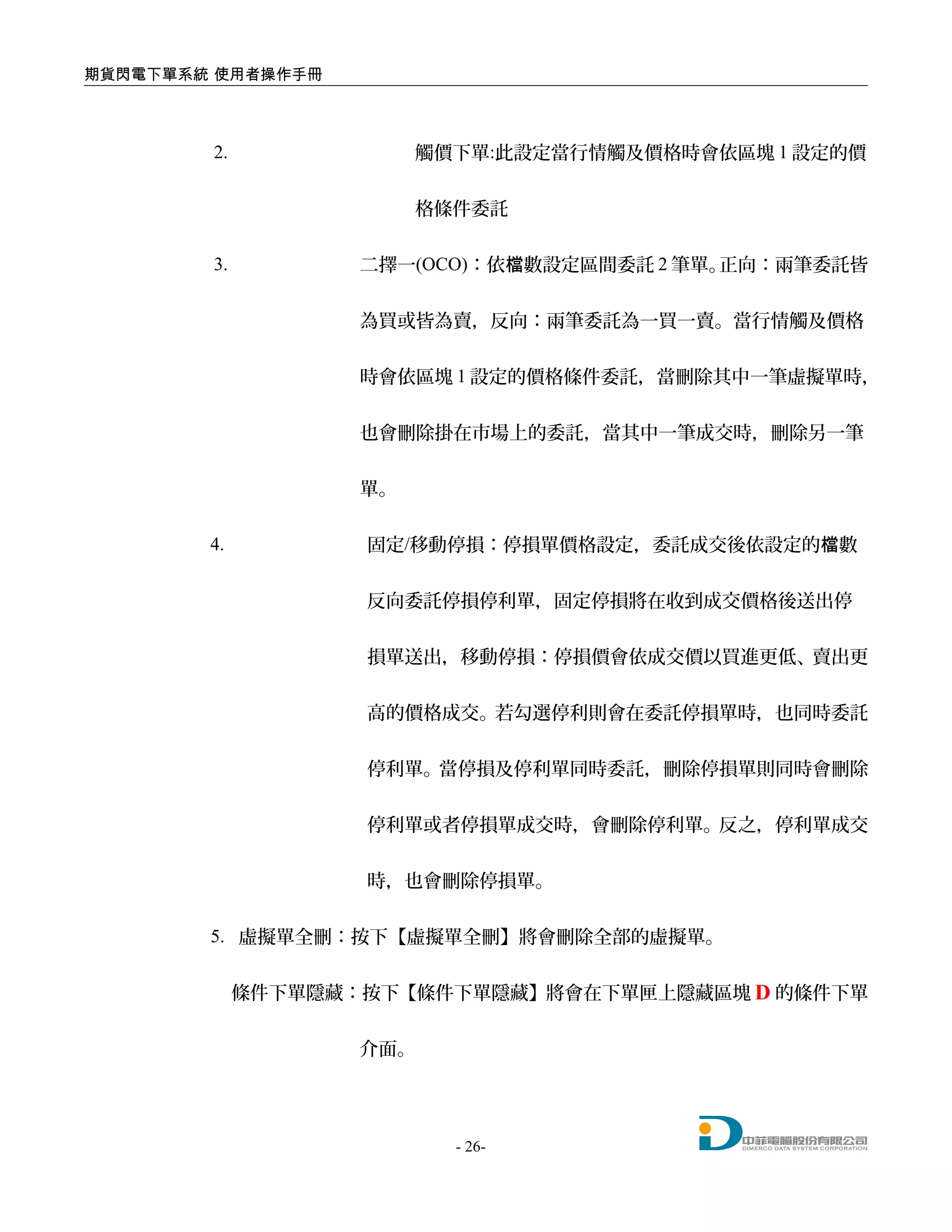 期貨閃電下單系統 使用者操作手冊
2. 觸價下單:此設定當行情觸及價格時會依區塊 1 設定的價
格條件委託
3. 二擇一(OCO)：依 數設定區間委託檔 2 筆單。正向：兩筆委託皆
為買或皆為賣，反向：兩筆委託為一買一賣。當行情觸及價格
時會依區塊 1 設定的價格條件委託，當刪除其中一筆虛擬單時，
也會刪除掛在市場上的委託，當其中一筆成交時，刪除另一筆
單。
4. 固定/移動停損：停損單價格設定，委託成交後依設定的 數檔
反向委託停損停利單，固定停損將在收到成交價格後送出停
損單送出，移動停損：停損價會依成交價以買進更低、賣出更
高的價格成交。若勾選停利則會在委託停損單時，也同時委託
停利單。當停損及停利單同時委託，刪除停損單則同時會刪除
停利單或者停損單成交時，會刪除停利單。反之，停利單成交
時，也會刪除停損單。
5. 虛擬單全刪：按下【虛擬單全刪】將會刪除全部的虛擬單。
條件下單隱藏：按下【條件下單隱藏】將會在下單匣上隱藏區塊 D 的條件下單
介面。
- 26-
 