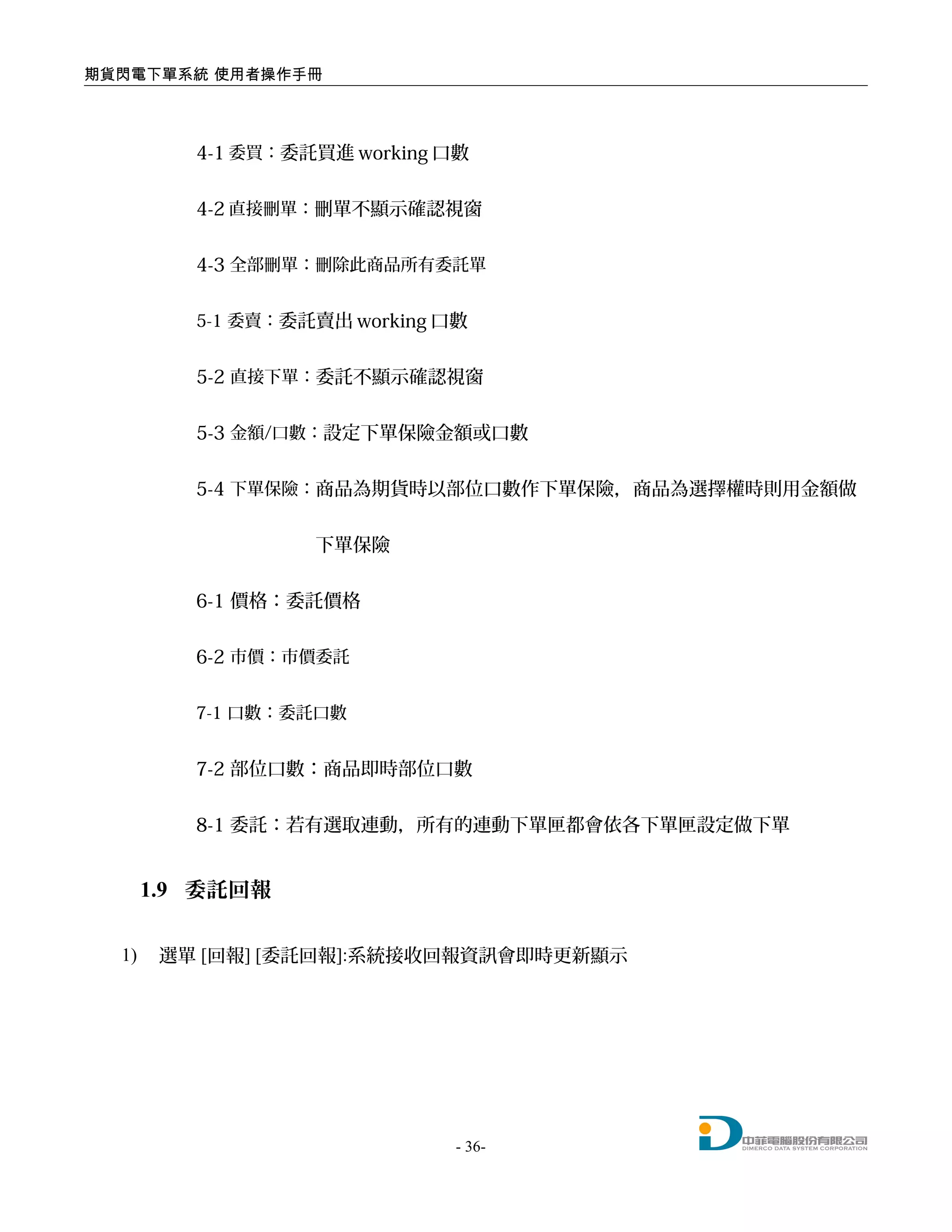 期貨閃電下單系統 使用者操作手冊
4-1 委買：委託買進 working 口數
4-2 直接刪單：刪單不顯示確認視窗
4-3 全部刪單：刪除此商品所有委託單
5-1 委賣：委託賣出 working 口數
5-2 直接下單：委託不顯示確認視窗
5-3 金額/口數：設定下單保險金額或口數
5-4 下單保險：商品為期貨時以部位口數作下單保險，商品為選擇權時則用金額做
下單保險
6-1 價格：委託價格
6-2 市價：市價委託
7-1 口數：委託口數
7-2 部位口數：商品即時部位口數
8-1 委託：若有選取連動，所有的連動下單匣都會依各下單匣設定做下單
1.9 委託回報
1) 選單 [回報] [委託回報]:系統接收回報資訊會即時更新顯示
- 36-
 