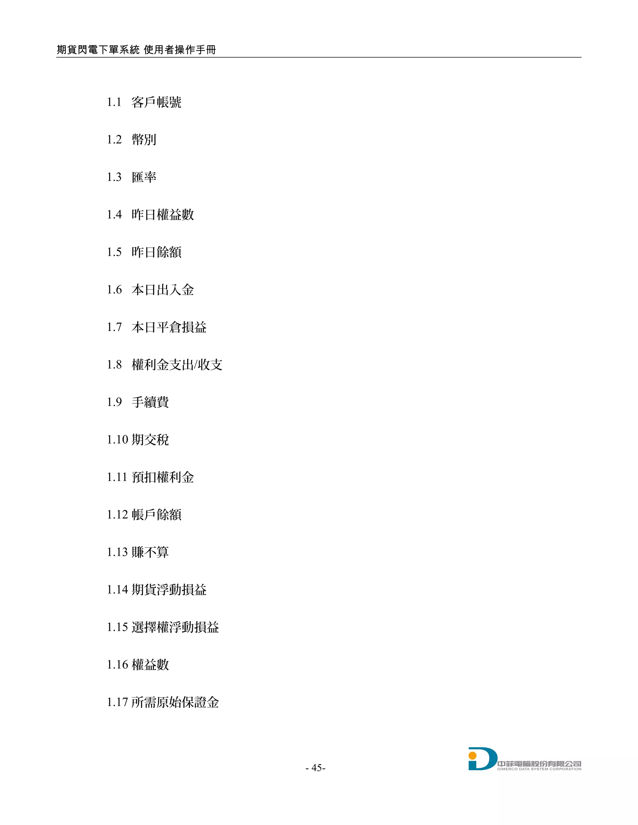 期貨閃電下單系統 使用者操作手冊
1.1 客戶帳號
1.2 幣別
1.3 匯率
1.4 昨日權益數
1.5 昨日餘額
1.6 本日出入金
1.7 本日平倉損益
1.8 權利金支出/收支
1.9 手續費
1.10 期交稅
1.11 預扣權利金
1.12 帳戶餘額
1.13 賺不算
1.14 期貨浮動損益
1.15 選擇權浮動損益
1.16 權益數
1.17 所需原始保證金
- 45-
 