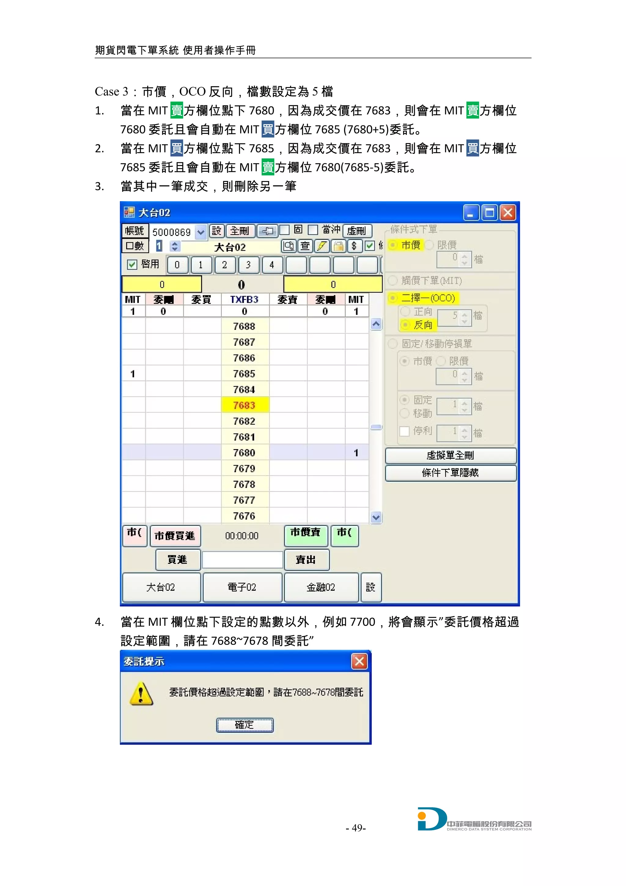 期貨閃電下單系統 使用者操作手冊
Case 3：市價，OCO 反向，檔數設定為 5 檔
1. 當在 MIT 賣方欄位點下 7680，因為成交價在 7683，則會在 MIT 賣方欄位
7680 委託且會自動在 MIT 買方欄位 7685 (7680+5)委託。
2. 當在 MIT 買方欄位點下 7685，因為成交價在 7683，則會在 MIT 買方欄位
7685 委託且會自動在 MIT 賣方欄位 7680(7685-5)委託。
3. 當其中一筆成交，則刪除另一筆
4. 當在 MIT 欄位點下設定的點數以外，例如 7700，將會顯示”委託價格超過
設定範圍，請在 7688~7678 間委託”
- 49-
 