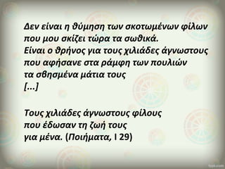 Δεν είναι η θύμηση των σκοτωμένων φίλων
που μου σκίζει τώρα τα σωθικά.
Είναι ο θρήνος για τους χιλιάδες άγνωστους
που αφήσανε στα ράμφη των πουλιών
τα σβησμένα μάτια τους
[...]
Τους χιλιάδες άγνωστους φίλους
που έδωσαν τη ζωή τους
για μένα. (Ποιήματα, Ι 29)
 