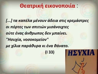 Θεατρική εικονοποιία :
[...] τα καπέλα μένουν άδεια στις κρεμάστρες
οι πόρτες των σπιτιών μισάνοιχτες
ούτε ένας άνθρωπος δεν μπαίνει.
"Ησυχία, νοσοκομείον"
με χίλια παράθυρα κι ένα θάνατο.
(Ι 33)
 