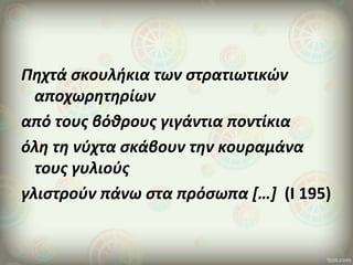 Πηχτά σκουλήκια των στρατιωτικών
αποχωρητηρίων
από τους βόθρους γιγάντια ποντίκια
όλη τη νύχτα σκάβουν την κουραμάνα
τους γυλιούς
γλιστρούν πάνω στα πρόσωπα […] (Ι 195)
 