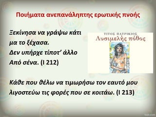 Ποιήματα ανεπανάληπτης ερωτικής πνοής
Ξεκίνησα να γράψω κάτι
μα το ξέχασα.
Δεν υπήρχε τίποτ’ άλλο
Από σένα. (Ι 212)
Κάθε που θέλω να τιμωρήσω τον εαυτό μου
λιγοστεύω τις φορές που σε κοιτάω. (Ι 213)
 