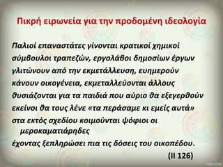 Πικρή ειρωνεία για την προδομένη ιδεολογία
Παλιοί επαναστάτες γίνονται κρατικοί χημικοί
σύμβουλοι τραπεζών, εργολάβοι δημοσίων έργων
γλιτώνουν από την εκμετάλλευση, ευημερούν
κάνουν οικογένεια, εκμεταλλεύονται άλλους
θυσιάζονται για τα παιδιά που αύριο θα εξεγερθούν
εκείνοι θα τους λένε «τα περάσαμε κι εμείς αυτά»
στα εκτός σχεδίου κοιμούνται ψόφιοι οι
μεροκαματιάρηδες
έχοντας ξεπληρώσει πια τις δόσεις του οικοπέδου.
(ΙΙ 126)
 