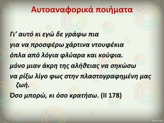 Αυτοαναφορικά ποιήματα
Γι’ αυτό κι εγώ δε γράφω πια
για να προσφέρω χάρτινα ντουφέκια
όπλα από λόγια φλύαρα και κούφια.
μόνο μιαν άκρη της αλήθειας να σηκώσω
να ρίξω λίγο φως στην πλαστογραφημένη μας
ζωή.
Όσο μπορώ, κι όσο κρατήσω. (ΙΙ 178)
 